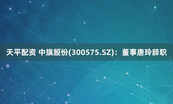 天平配资 中旗股份(300575.SZ)：董事唐玲辞职