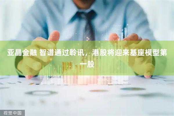 亚晶金融 智谱通过聆讯，港股将迎来基座模型第一股