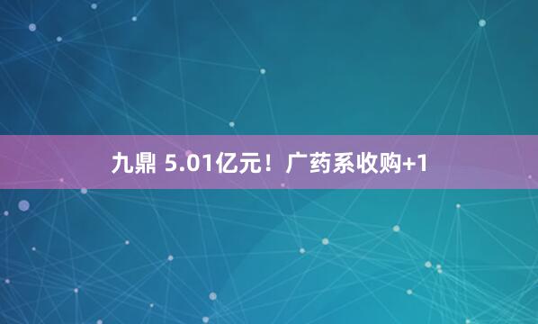 九鼎 5.01亿元！广药系收购+1