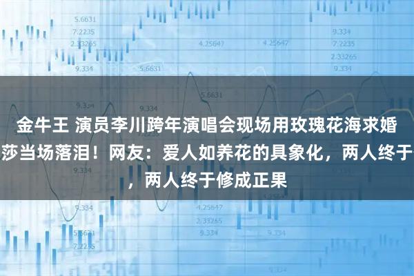 金牛王 演员李川跨年演唱会现场用玫瑰花海求婚，锤娜丽莎当场落泪！网友：爱人如养花的具象化，两人终于修成正果