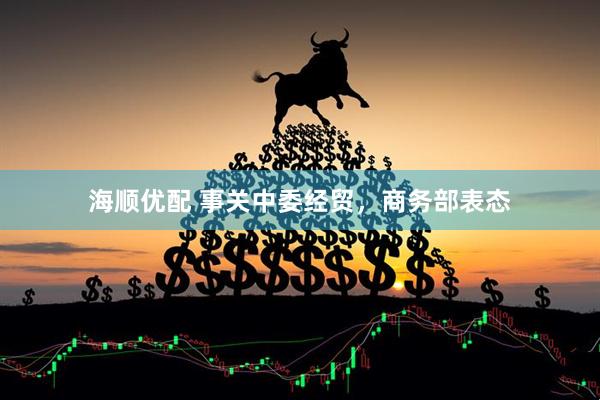 海顺优配 事关中委经贸，商务部表态