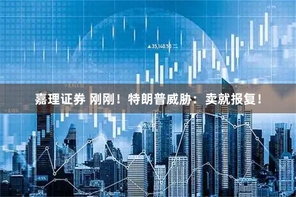 嘉理证券 刚刚！特朗普威胁：卖就报复！