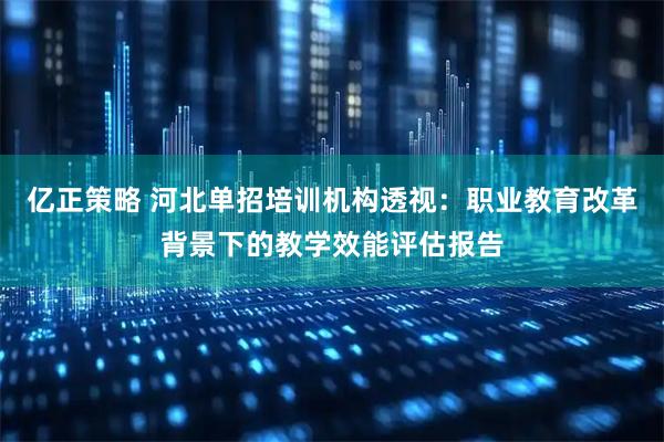 亿正策略 河北单招培训机构透视：职业教育改革背景下的教学效能评估报告
