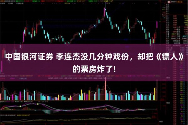 中国银河证券 李连杰没几分钟戏份，却把《镖人》的票房炸了!
