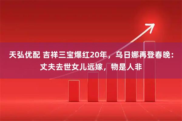 天弘优配 吉祥三宝爆红20年，乌日娜再登春晚：丈夫去世女儿远嫁，物是人非