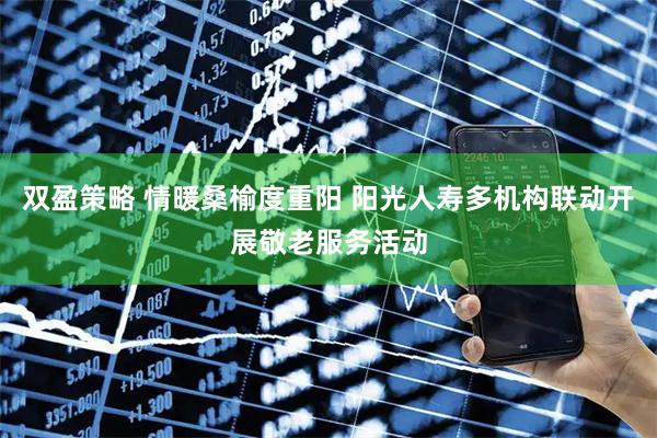 双盈策略 情暖桑榆度重阳 阳光人寿多机构联动开展敬老服务活动