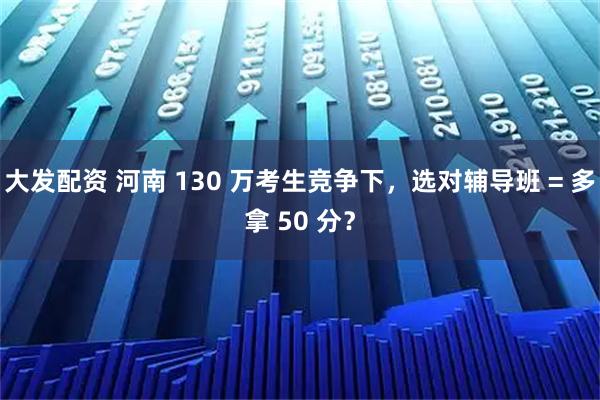 大发配资 河南 130 万考生竞争下，选对辅导班 = 多拿 50 分？