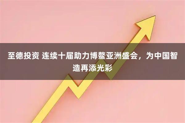 至德投资 连续十届助力博鳌亚洲盛会，为中国智造再添光彩