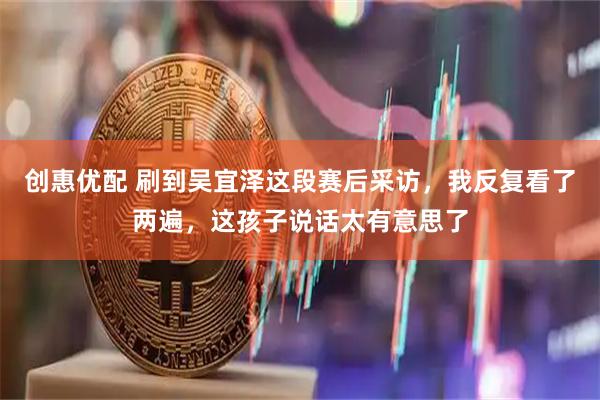 创惠优配 刷到吴宜泽这段赛后采访，我反复看了两遍，这孩子说话太有意思了