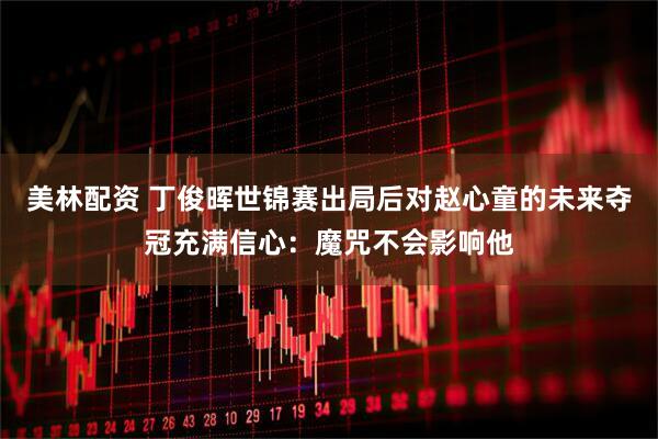 美林配资 丁俊晖世锦赛出局后对赵心童的未来夺冠充满信心：魔咒不会影响他